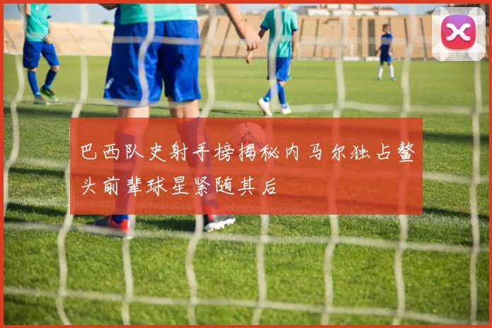 巴西队史射手榜揭秘内马尔独占鳌头前辈球星紧随其后