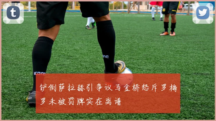 铲倒萨拉赫引争议马金桥怒斥罗梅罗未被罚牌实在离谱