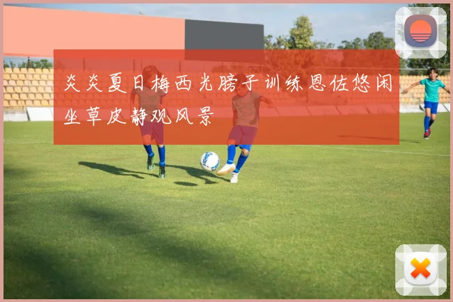 炎炎夏日梅西光膀子训练恩佐悠闲坐草皮静观风景