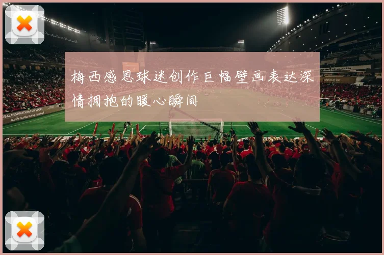 梅西感恩球迷创作巨幅壁画表达深情拥抱的暖心瞬间