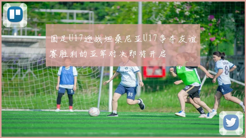国足U17迎战坦桑尼亚U17争夺友谊赛胜利的亚军对决即将开启