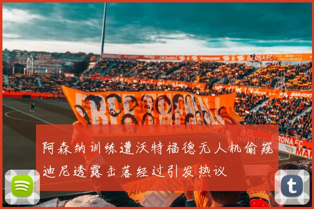 阿森纳训练遭沃特福德无人机偷窥迪尼透露击落经过引发热议