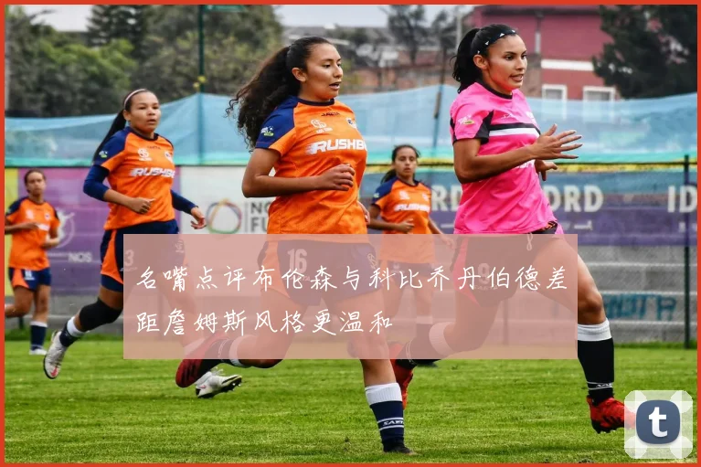 名嘴点评布伦森与科比乔丹伯德差距詹姆斯风格更温和