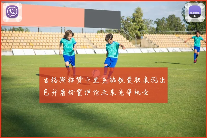 吉格斯称赞卡里克执教曼联表现出色并看好霍伊伦未来竞争机会
