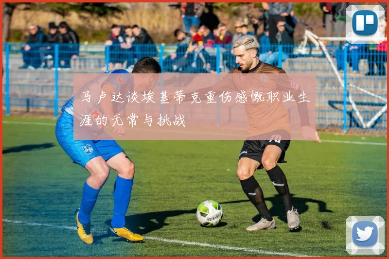 马卢达谈埃基蒂克重伤感慨职业生涯的无常与挑战