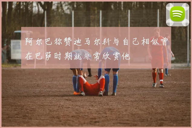 阿尔巴称赞迪马尔科与自己相似曾在巴萨时期就非常欣赏他