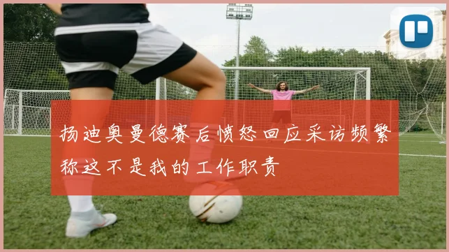 扬迪奥曼德赛后愤怒回应采访频繁称这不是我的工作职责