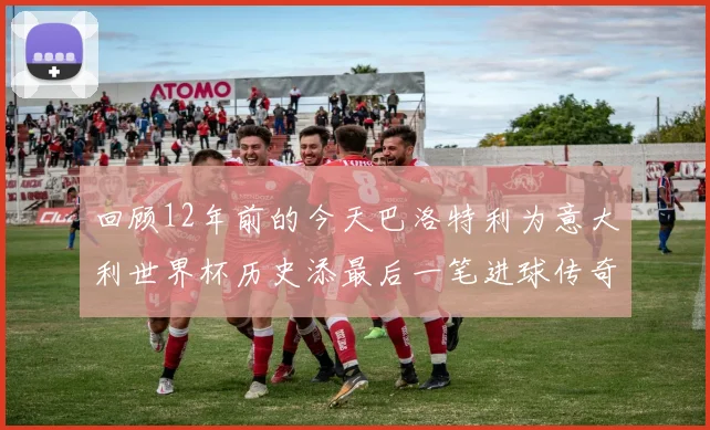 回顾12年前的今天巴洛特利为意大利世界杯历史添最后一笔进球传奇